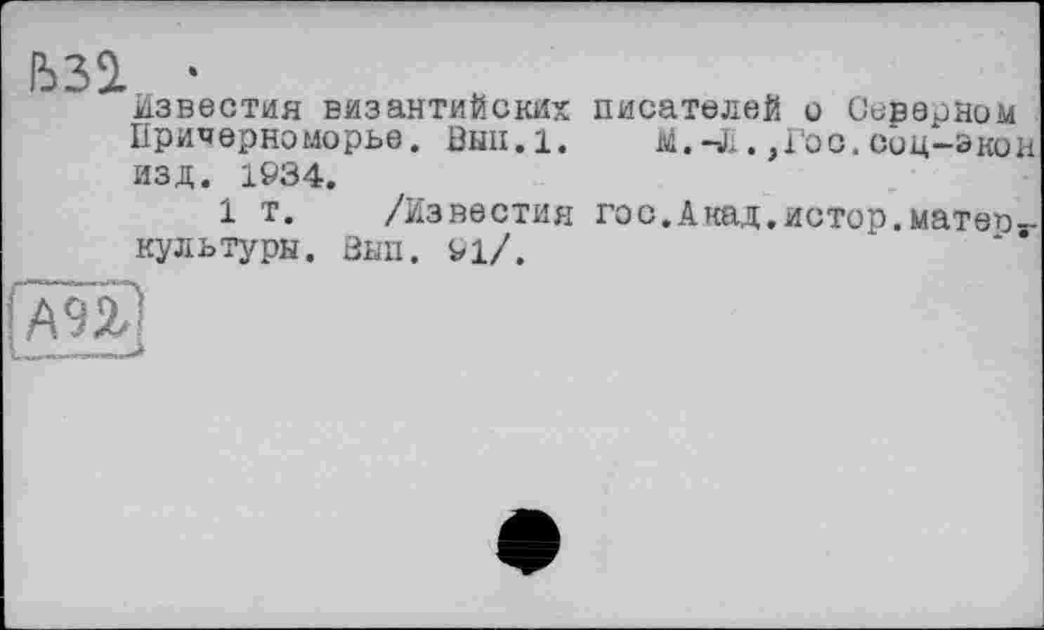 ﻿ЬЗІ •
известия византийских писателей о Оерерном Причерноморье. ВЫП.1. M.-J;. ,Гос. сиц-экон изд. 1934.
1 т. /Известия гос.Акад.истор.матет)-культуры. Зып. 91/.